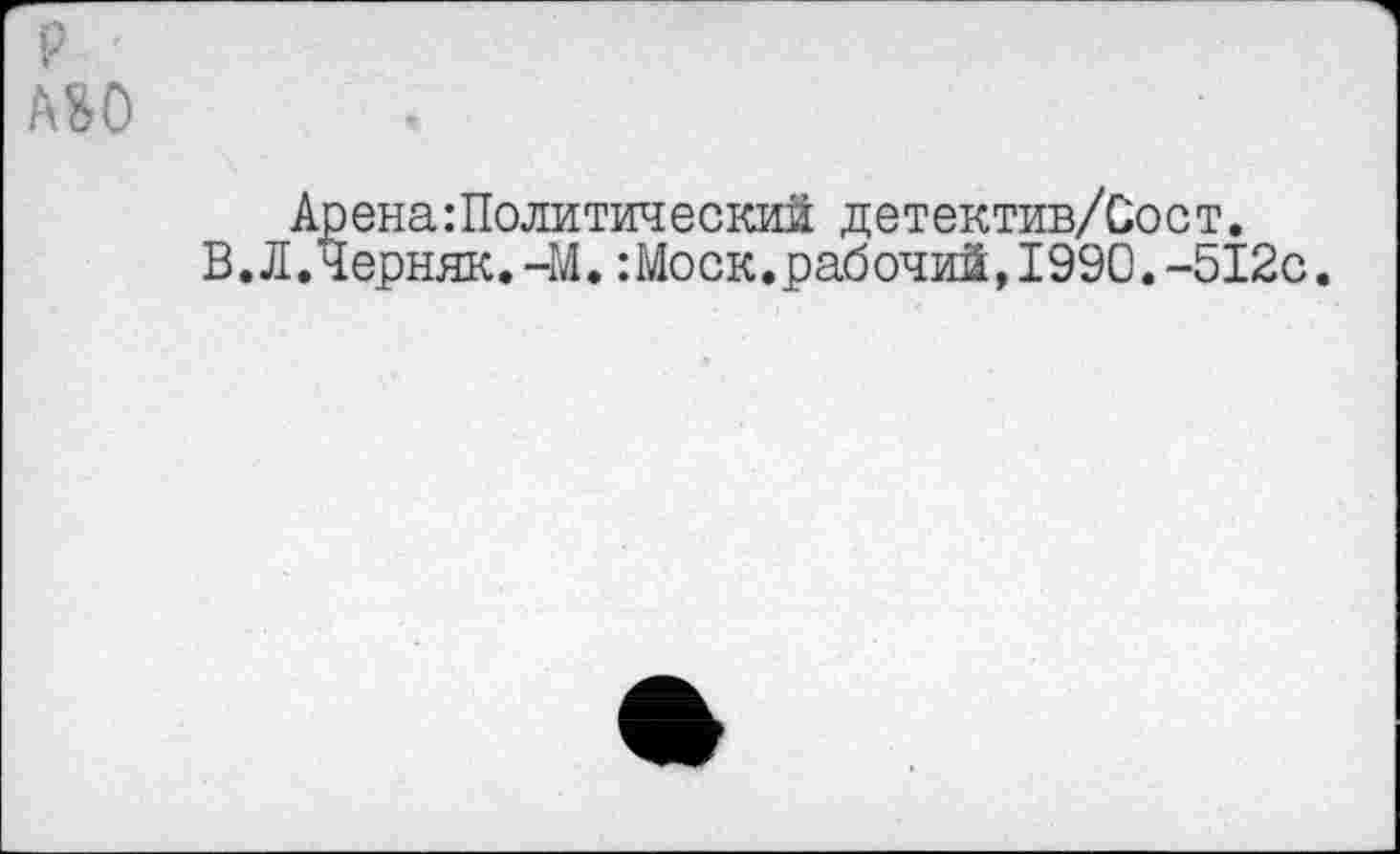 ﻿P '
ASO
Арена:Политический детектив/Оост.
В.Л.Черняк.-М.:Моск.рабочий,1990.-512с